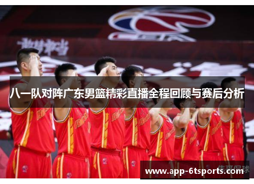 八一队对阵广东男篮精彩直播全程回顾与赛后分析